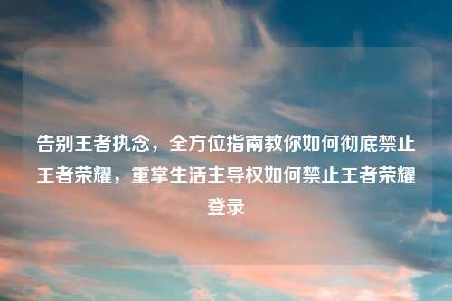 告别王者执念，全方位指南教你如何彻底禁止王者荣耀，重掌生活主导权如何禁止王者荣耀登录