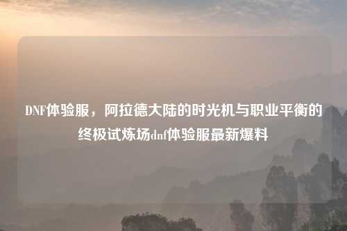 DNF体验服，阿拉德大陆的时光机与职业平衡的终极试炼场dnf体验服最新爆料