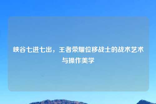 峡谷七进七出，王者荣耀位移战士的战术艺术与操作美学