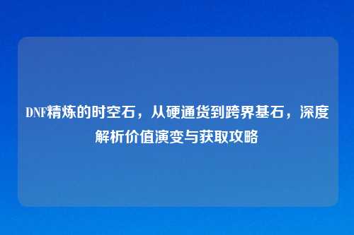 DNF精炼的时空石，从硬通货到跨界基石，深度解析价值演变与获取攻略