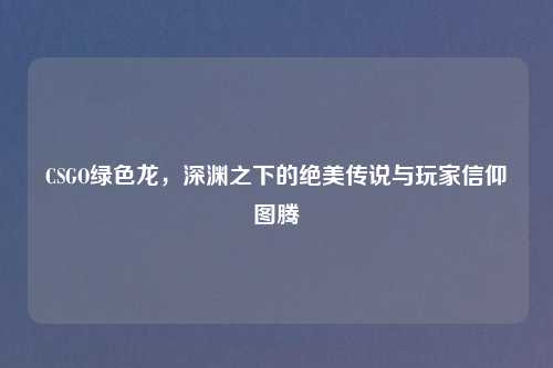 CSGO绿色龙，深渊之下的绝美传说与玩家信仰图腾