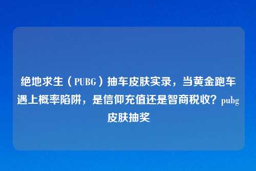 绝地求生（PUBG）抽车皮肤实录，当黄金跑车遇上概率陷阱，是信仰充值还是智商税收？pubg皮肤抽奖