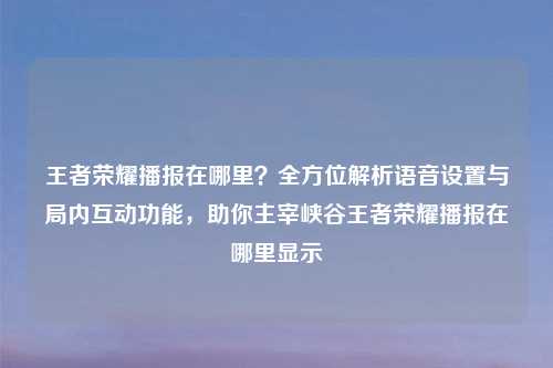 王者荣耀播报在哪里？全方位解析语音设置与局内互动功能，助你主宰峡谷王者荣耀播报在哪里显示