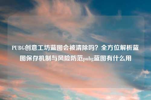 PUBG创意工坊蓝图会被清除吗？全方位解析蓝图保存机制与风险防范pubg蓝图有什么用