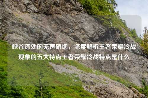 峡谷深处的无声硝烟，深度解析王者荣耀冷战现象的五大特点王者荣耀冷战特点是什么