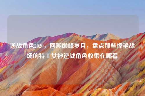 逆战角色2020，回溯巅峰岁月，盘点那些惊艳战场的特工女神逆战角色收集在哪看