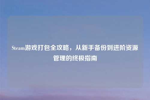Steam游戏打包全攻略，从新手备份到进阶资源管理的终极指南