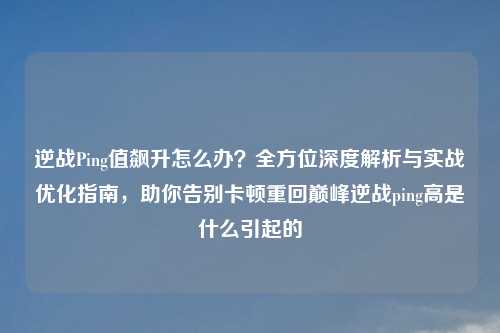 逆战Ping值飙升怎么办?全方位深度解析与实战优化指南,助你告别卡顿重回巅峰逆战ping高是什么引起的