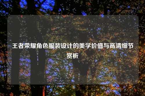 王者荣耀角色服装设计的美学价值与高清细节赏析