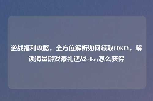 逆战福利攻略，全方位解析如何领取CDKEY，解锁海量游戏豪礼逆战cdkey怎么获得