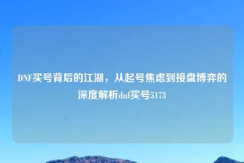 DNF买号背后的江湖，从起号焦虑到接盘博弈的深度解析dnf买号5173