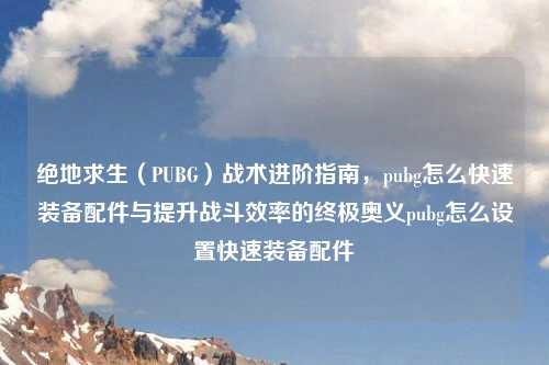 绝地求生（PUBG）战术进阶指南，pubg怎么快速装备配件与提升战斗效率的终极奥义pubg怎么设置快速装备配件