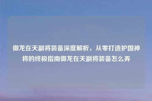 御龙在天副将装备深度解析，从零打造护国神将的终极指南御龙在天副将装备怎么弄