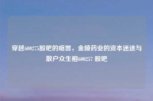 穿越600275股吧的喧嚣，金陵药业的资本迷途与散户众生相600257 股吧