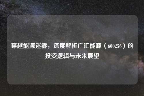 穿越能源迷雾，深度解析广汇能源（600256）的投资逻辑与未来展望