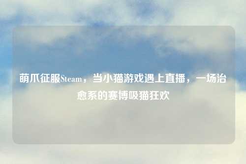 萌爪征服Steam，当小猫游戏遇上直播，一场治愈系的赛博吸猫狂欢