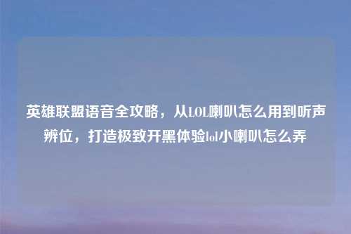 英雄联盟语音全攻略，从LOL喇叭怎么用到听声辨位，打造极致开黑体验lol小喇叭怎么弄