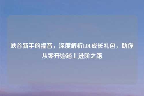 峡谷新手的福音，深度解析LOL成长礼包，助你从零开始踏上进阶之路