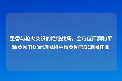墨香与枪火交织的绝地战场，全方位评测和平精英图书馆新地图和平精英图书馆地图在哪