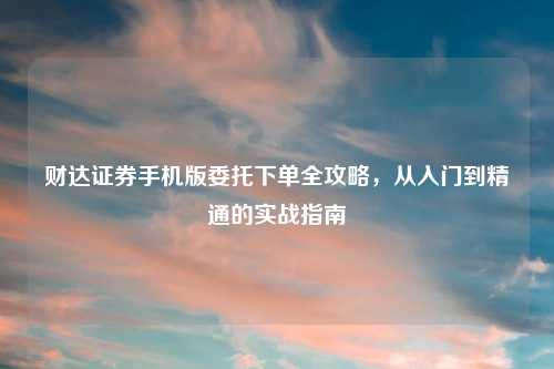 财达证券手机版委托下单全攻略，从入门到精通的实战指南