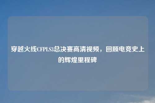 穿越火线CFPLS3总决赛高清视频，回顾电竞史上的辉煌里程碑