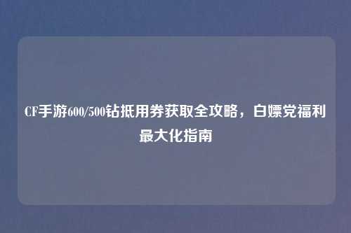 CF手游600/500钻抵用券获取全攻略，白嫖党福利更大化指南