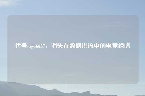 代号csgo6657，消失在数据洪流中的电竞绝唱