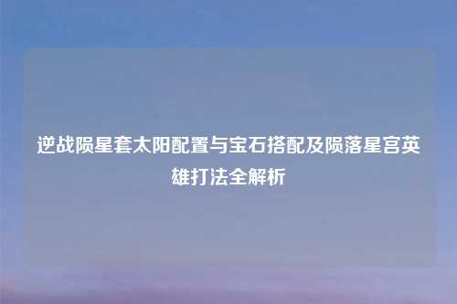 逆战陨星套太阳配置与宝石搭配及陨落星宫英雄打法全解析