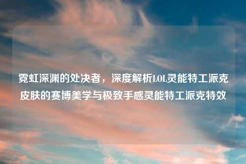 霓虹深渊的处决者，深度解析LOL灵能特工派克皮肤的赛博美学与极致手感灵能特工派克特效