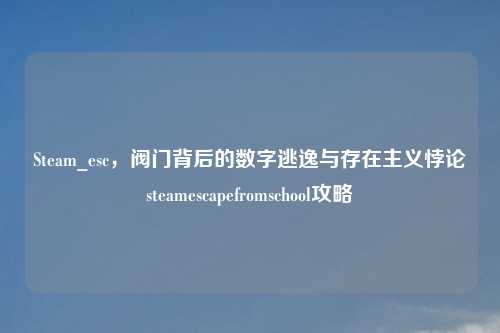 Steam_esc，阀门背后的数字逃逸与存在主义悖论steamescapefromschool攻略