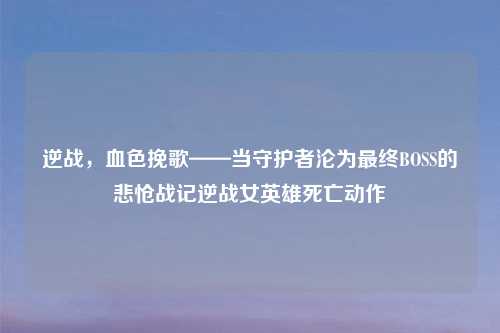 逆战，血色挽歌——当守护者沦为最终BOSS的悲怆战记逆战女英雄死亡动作