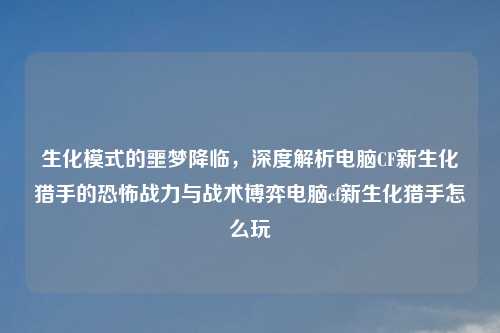 生化模式的噩梦降临，深度解析电脑CF新生化猎手的恐怖战力与战术博弈电脑cf新生化猎手怎么玩