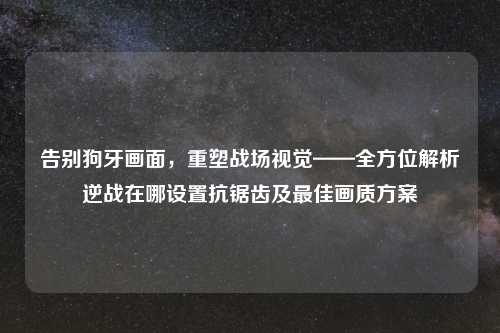 告别狗牙画面，重塑战场视觉——全方位解析逆战在哪设置抗锯齿及更佳画质方案