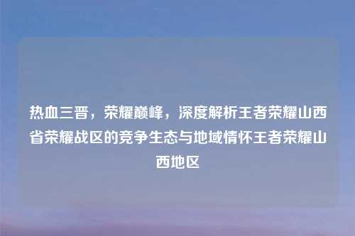 热血三晋，荣耀巅峰，深度解析王者荣耀山西省荣耀战区的竞争生态与地域情怀王者荣耀山西地区