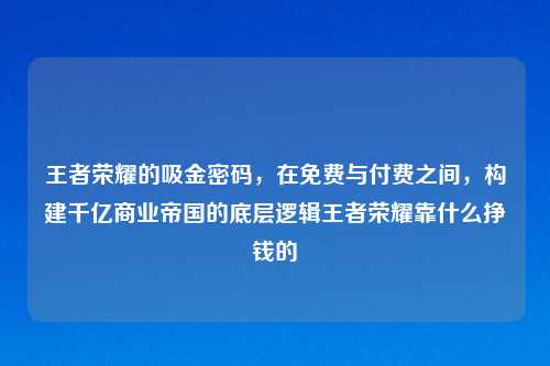 王者荣耀的吸金密码，在免费与付费之间，构建千亿商业帝国的底层逻辑王者荣耀靠什么挣钱的