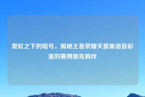 霓虹之下的暗号，揭秘王者荣耀天狼星语音彩蛋的赛博朋克羁绊