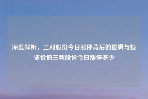 深度解析，三利股份今日涨停背后的逻辑与投资价值三利股份今日涨停多少