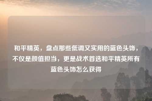 和平精英，盘点那些低调又实用的蓝色头饰，不仅是颜值担当，更是战术首选和平精英所有蓝色头饰怎么获得