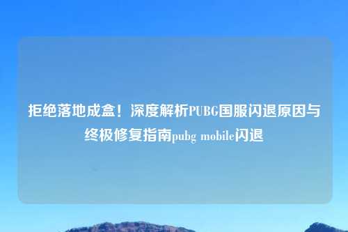 拒绝落地成盒！深度解析PUBG国服闪退原因与终极修复指南pubg mobile闪退