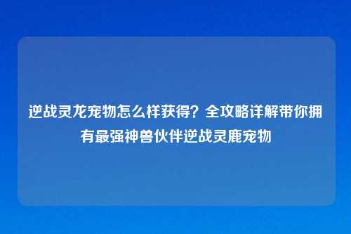 逆战灵龙宠物怎么样获得？全攻略详解带你拥有最强神兽伙伴逆战灵鹿宠物