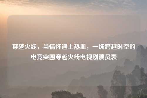 穿越火线，当情怀遇上热血，一场跨越时空的电竞突围穿越火线电视剧演员表