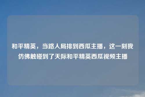 和平精英，当路人局排到西瓜主播，这一刻我仿佛触碰到了天际和平精英西瓜视频主播