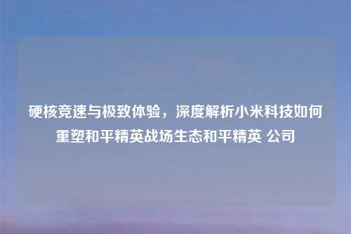 硬核竞速与极致体验，深度解析小米科技如何重塑和平精英战场生态和平精英 公司