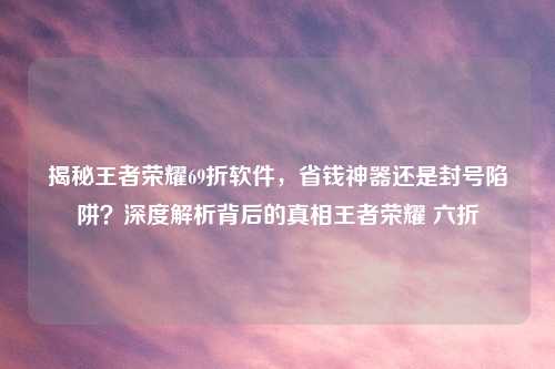揭秘王者荣耀69折软件，省钱神器还是封号陷阱？深度解析背后的真相王者荣耀 六折