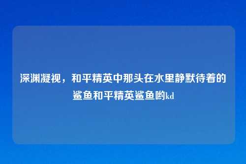 深渊凝视，和平精英中那头在水里静默待着的鲨鱼和平精英鲨鱼哟kd
