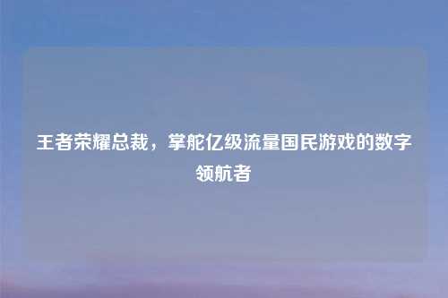 王者荣耀总裁，掌舵亿级流量国民游戏的数字领航者