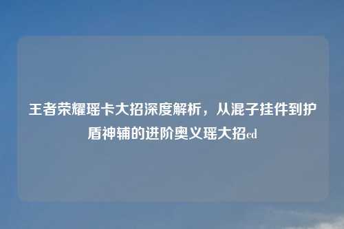 王者荣耀瑶卡大招深度解析，从混子挂件到护盾神辅的进阶奥义瑶大招cd