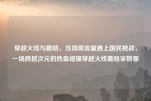 穿越火线与鹿晗，当顶级流量遇上国民枪战，一场跨越次元的热血碰撞穿越火线鹿晗宋妍霏