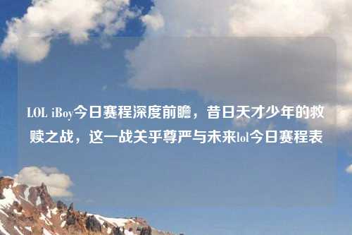 LOL iBoy今日赛程深度前瞻，昔日天才少年的救赎之战，这一战关乎尊严与未来lol今日赛程表