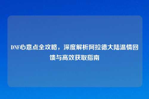 DNF心意点全攻略，深度解析阿拉德大陆温情回馈与高效获取指南